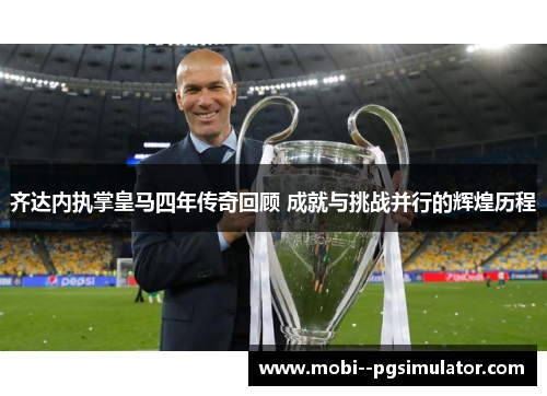 齐达内执掌皇马四年传奇回顾 成就与挑战并行的辉煌历程
