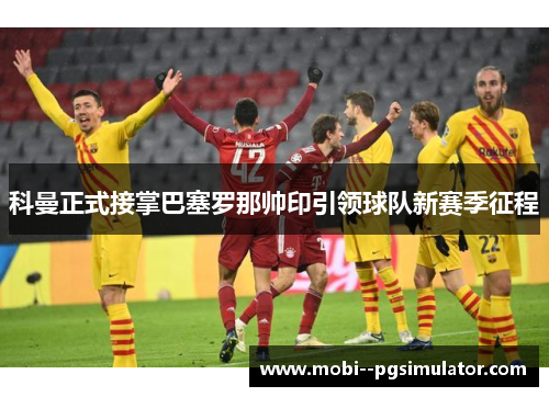 科曼正式接掌巴塞罗那帅印引领球队新赛季征程