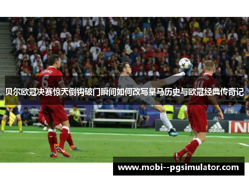 贝尔欧冠决赛惊天倒钩破门瞬间如何改写皇马历史与欧冠经典传奇记