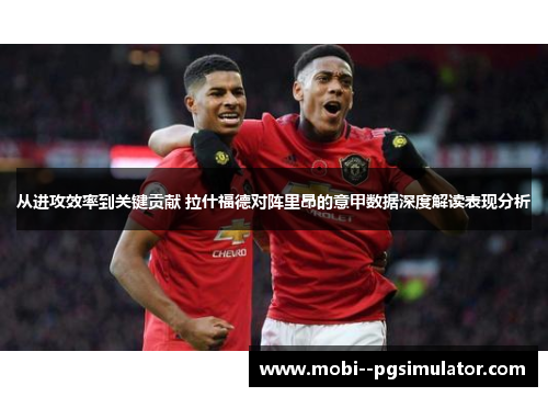 从进攻效率到关键贡献 拉什福德对阵里昂的意甲数据深度解读表现分析