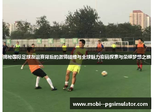 揭秘国际足球友谊赛背后的激情碰撞与全球魅力密码探索与荣耀梦想之旅